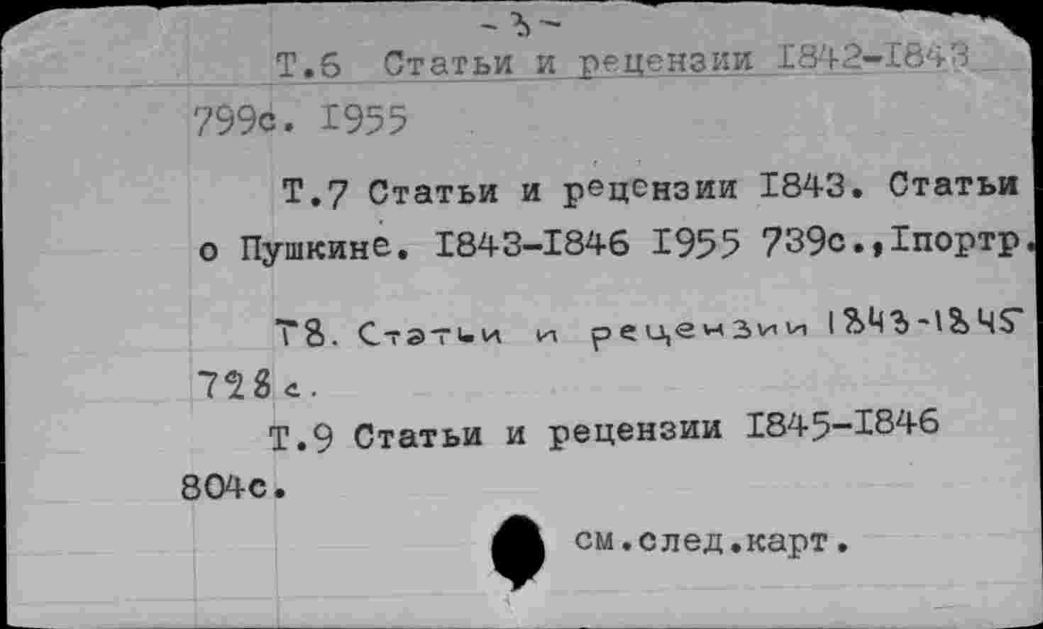 ﻿799с. 1955
Т.7 Статьи и рецензии 1843. Статьи о Пушкине. 1843-1846 1955 739с.»1портр
Т8. Стэтии ид рецензии I ■!&Ч$" 728 с.
Т.9 Статьи и рецензии 1845-1846 804с.
см.след.карт.